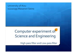 Computer	
  experiment	
  of	
  
Science	
  and	
  Engineering
High-­‐pass	
  ﬁlter	
  and	
  Low-­‐pass	
  ﬁlter	
  
University	
  of	
  Aizu	
  
s1210199	
  Masanori	
  Seino
 
