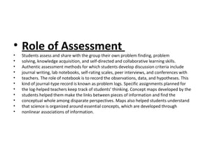 • Role of Assessment
• Students assess and share with the group their own problem finding, problem
• solving, knowledge acquisition, and self-directed and collaborative learning skills.
• Authentic assessment methods for which students develop discussion criteria include
• journal writing, lab notebooks, self-rating scales, peer interviews, and conferences with
• teachers. The role of notebook is to record the observations, data, and hypotheses. This
• kind of journal-type record is known as problem logs. Specific assignments planned for
• the log-helped teachers keep track of students’ thinking. Concept maps developed by the
• students helped them make the links between pieces of information and find the
• conceptual whole among disparate perspectives. Maps also helped students understand
• that science is organized around essential concepts, which are developed through
• nonlinear associations of information.
 