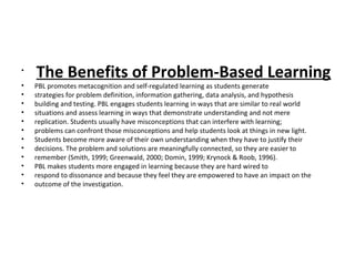 •
The Benefits of Problem-Based Learning
• PBL promotes metacognition and self-regulated learning as students generate
• strategies for problem definition, information gathering, data analysis, and hypothesis
• building and testing. PBL engages students learning in ways that are similar to real world
• situations and assess learning in ways that demonstrate understanding and not mere
• replication. Students usually have misconceptions that can interfere with learning;
• problems can confront those misconceptions and help students look at things in new light.
• Students become more aware of their own understanding when they have to justify their
• decisions. The problem and solutions are meaningfully connected, so they are easier to
• remember (Smith, 1999; Greenwald, 2000; Domin, 1999; Krynock & Roob, 1996).
• PBL makes students more engaged in learning because they are hard wired to
• respond to dissonance and because they feel they are empowered to have an impact on the
• outcome of the investigation.
 