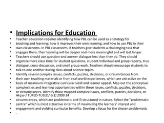 • Implications for Education
• Teacher education requires identifying how PBL can be used as a strategy for
• teaching and learning; how it improves their own learning; and how to use PBL in their
• own classrooms. In PBL classrooms, if teachers give students a challenging task that
• engages them, their learning will be deeper and more meaningful and will last longer.
• Teachers should use question-and answer dialogue less than they do. They should
• organize more class time for student questions, student individual and group reports, true
• dialogue, cross-discussion, and small group work. Teachers should encourage students to
• talk to one another during class about science topics.
• Identify several complex issues, conflicts, puzzles, decisions, or circumstances from
• their own teaching materials or from real-world experiences, which are attractive on the
• basis of maximum integrative curricular yield and learner appeal. Map out the conceptual
• complexities and learning opportunities within these issues, conflicts, puzzles, decisions,
• or circumstances. Identify those mapped complex issues, conflicts, puzzles, decisions, or
Akçay / TÜFED-TUSED/ 6(1) 2009 34
• circumstances, which are problematic and ill structured in nature. Select the "problematic
• centre" which is most attractive in terms of maximizing the learners' interest and
• engagement and yielding curricular benefits. Develop a focus for the chosen problematic
• .
 