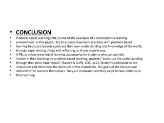 • CONCLUSION
• Problem Based Learning (PBL) is one of the examples of a constructivist-learning
• environment. In this paper, I try to provide classroom practices with problem-based
• learning because students construct their own understanding and knowledge of the world,
• through experiencing things and reflecting on those experiences.
• A PBL provides meaningful learning opportunity for students who can actively
• involve in their learning. In problem-based learning, students “construct the understanding
• through their prior experiences” (Savery & Duffy, 2001, p.2). Students participate in the
• instruction and determine the direction of the instruction. The goals of the learners are
• defined by the learners themselves. They are motivated and they need to take initiative in
• their learning.
 