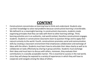 CONTENT
• Constructivism concentrates on learning how to think and understand. Students also
• use their knowledge to solve real problems because constructivist learning is transferable.
• We defined it as a meaningful learning. In constructivist classrooms, students create
• organizing principles that they can take with them to other learning settings. Third,
• learning activities are in an authentic, real-world context, therefore constructivism engages
• students. Students in constructivist classrooms learn to question things and to apply their
• natural curiosity to the world. Fourth, constructivism promotes social and communication
• skills by creating a classroom environment that emphasizes collaboration and exchange of
• ideas with the others. Students must learn how to articulate their ideas clearly as well as to
• collaborate on tasks effectively by sharing in group activities. Students must exchange
• their ideas and must learn to discuss with others, moreover, they evaluate their
• contributions in a socially acceptable manner. This is essential to success in the real world,
• since they will always be exposed to a variety of experiences in which they will have to
• cooperate and navigate among the ideas of others.
 