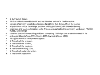 • 1- Curriculum Design
• PBL is a curriculum development and instructional approach. The curriculum
• consists of carefully selected and designed problems that demand from the learner
• acquisition of critical knowledge, problem solving proficiency, self-directed learning
• strategies, and team participation skills. The process replicates the commonly used Akçay / TÜFED-
TUSED/ 6(1) 2009 29
• systemic approach to resolving problems or meeting challenges that are encountered in life
• and career (Sage & Torp, 1997; Domin, 1999; Krynock & Roob, 1996).
• PBL application has six important aspects:
• 1. The role of the problem,
• 2. The role of the teacher,
• 3. The role of the students,
• 4. The role of thinking skills,
• 5. The role of social interaction,
• 6. The role of assessment
 