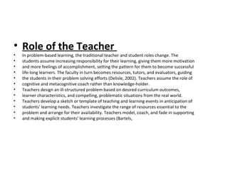 • Role of the Teacher
• In problem-based learning, the traditional teacher and student roles change. The
• students assume increasing responsibility for their learning, giving them more motivation
• and more feelings of accomplishment, setting the pattern for them to become successful
• life-long learners. The faculty in turn becomes resources, tutors, and evaluators, guiding
• the students in their problem solving efforts (Delisle, 2002). Teachers assume the role of
• cognitive and metacognitive coach rather than knowledge-holder.
• Teachers design an ill-structured problem based on desired curriculum outcomes,
• learner characteristics, and compelling, problematic situations from the real world.
• Teachers develop a sketch or template of teaching and learning events in anticipation of
• students' learning needs. Teachers investigate the range of resources essential to the
• problem and arrange for their availability. Teachers model, coach, and fade in supporting
• and making explicit students' learning processes (Bartels,
 