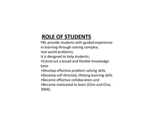 ROLE OF STUDENTS
PBL provide students with guided experience
in learning through solving complex,
real world problems.
It is designed to help students;
•Construct a broad and flexible knowledge
base
•Develop effective problem solving skills
•Develop self directed, lifelong learning skills
•Become effective collaborators and
•Become motivated to learn (Chin and Chia,
2004).
 