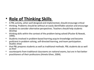 • Role of Thinking Skills
• A PBL activity, when well designed and implemented, should encourage critical
• thinking. Problems should be without an easily identifiable solution and encourage
• students to consider alternative perspectives. Teachers should help students
develop
• thinking skills within the context of the problem being solved (Plucker & Nowak,
1999).
• Students involved in problem-based learning acquire knowledge and become
• proficient in problem solving, self-directed learning, and team participation.
Studies show
• that PBL prepares students as well as traditional methods. PBL students do as well
as their
• counterparts from traditional classrooms on national exams, but are in fact better
• practitioners of their professions (Hmelo-Silver, 2004).
 