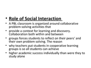 • Role of Social Interaction
• A PBL classroom is organized around collaborative
problem-solving activities that
• provide a context for learning and discovery.
Collaboration both within and between
• groups forces students to reflect on their peers’ and
their own problem solving. The reason
• why teachers put students in cooperative learning
groups is so all students can achieve
• higher academic success individually than were they to
study alone
 