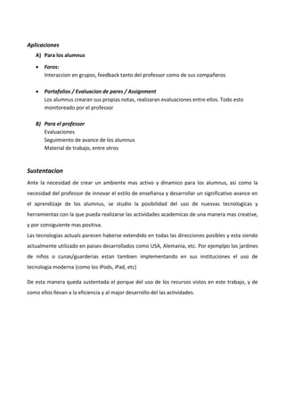 Aplicaciones 
A) Para los alumnus 
 Foros: 
Interaccion en grupos, feedback tanto del professor como de sus compañeros 
 Portafolios / Evaluacion de pares / Assignment 
Los alumnus crearan sus propias notas, realizaran evaluaciones entre ellos. Todo esto 
monitoreado por el professor 
B) Para el professor 
Evaluaciones 
Seguimiento de avance de los alumnus 
Material de trabajo, entre otros 
Sustentacion 
Ante la necesidad de crear un ambiente mas activo y dinamico para los alumnus, asi como la 
necesidad del professor de innovar el estilo de enseñansa y desarrollar un significativo avance en 
el aprendizaje de los alumnus, se studio la posibilidad del uso de nuesvas tecnologicas y 
herramientas con la que pueda realizarse las actividades academicas de una manera mas creative, 
y por consiguiente mas positiva. 
Las tecnologias actuals parecen haberse extendido en todas las direcciones posibles y esta siendo 
actualmente utilizado en paises desarrollados como USA, Alemania, etc. Por ejemplpo los jardines 
de niños o cunas/guarderias estan tambien implementando en sus instituciones el uso de 
tecnologia moderna (como los iPods, iPad, etc) 
De esta manera queda sustentada el porque del uso de los recursos vistos en este trabajo, y de 
como ellos llevan a la eficiencia y al major desarrollo del las actividades. 
