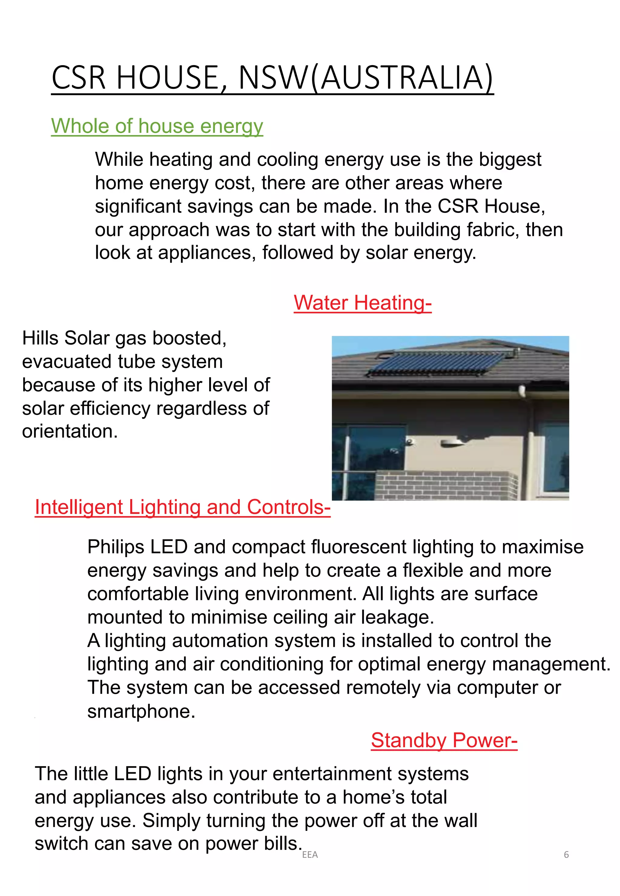 CSR HOUSE, NSW(AUSTRALIA) 
Whole of house energy 
While heating and cooling energy use is the biggest 
home energy cost, there are other areas where 
significant savings can be made. In the CSR House, 
our approach was to start with the building fabric, then 
look at appliances, followed by solar energy. 
Water Heating- 
Hills Solar gas boosted, 
evacuated tube system 
because of its higher level of 
solar efficiency regardless of 
orientation. 
Intelligent Lighting and Controls- 
Philips LED and compact fluorescent lighting to maximise 
energy savings and help to create a flexible and more 
comfortable living environment. All lights are surface 
mounted to minimise ceiling air leakage. 
A lighting automation system is installed to control the 
lighting and air conditioning for optimal energy management. 
The system can be accessed remotely via computer or 
smartphone. 
Standby Power- 
7 
The little LED lights in your entertainment systems 
and appliances also contribute to a home’s total 
energy use. Simply turning the power off at the wall 
switch can save on power bills. 
EEA 6 
