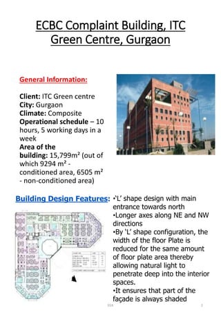 ECBC Complaint Building, ITC Green Centre, Gurgaon 
General Information: Client:ITC Green centreCity:GurgaonClimate:CompositeOperational schedule–10 hours, 5 working days in a weekArea of the building:15,799m² (out of which 9294 m² - conditioned area, 6505 m² -non-conditioned area) 
Building Design Features: 
•‘L’ shape design with main entrance towards north 
•Longer axes along NE and NW directions 
•By ‘L’ shape configuration, the width of the floor Plate is reduced for the same amount of floor plate area thereby allowing natural light to penetrate deep into the interior spaces. 
•It ensures that part of the façade is always shaded 
EEA 2 
 