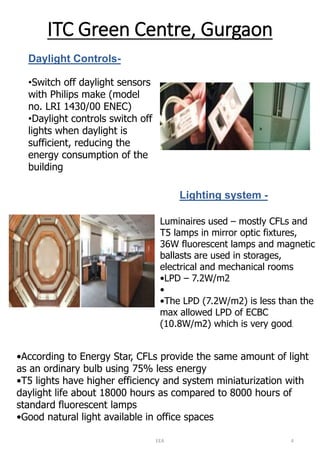 ITC Green Centre, GurgaonDaylight Controls- 
•Switch off daylight sensors with Philips make (model no. LRI 1430/00 ENEC) 
•Daylight controls switch off lights when daylight is sufficient, reducing the energy consumption of the buildingLighting system - 
Luminaires used –mostly CFLs and T5 lamps in mirror optic fixtures, 36W fluorescent lamps and magnetic ballasts are used in storages, electrical and mechanical rooms 
•LPD –7.2W/m2 
• 
•The LPD (7.2W/m2) is less than the max allowed LPD of ECBC (10.8W/m2) which is very good. 
•According to Energy Star, CFLs provide the same amount of light as an ordinary bulb using 75% less energy 
•T5 lights have higher efficiency and system miniaturization with daylight life about 18000 hours as compared to 8000 hours of standard fluorescent lamps 
•Good natural light available in office spaces 
EEA 4 
 