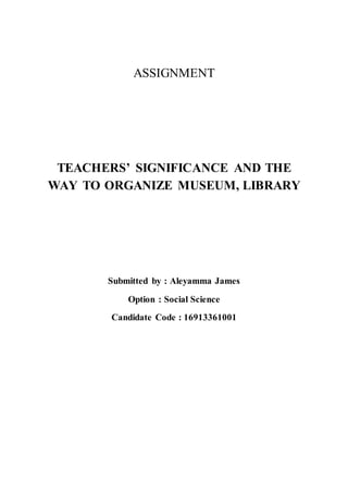 ASSIGNMENT 
TEACHERS’ SIGNIFICANCE AND THE 
WAY TO ORGANIZE MUSEUM, LIBRARY 
Submitted by : Aleyamma James 
Option : Social Science 
Candidate Code : 16913361001 
 
