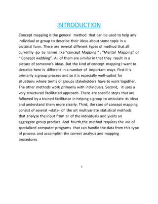 INTRODUCTION 
Concept mapping is the general method that can be used to help any 
individual or group to describe their ideas about some topic in a 
pictorial form. There are several different types of method that all 
currently go by names like “concept Mapping “ , “Mental Mapping” or 
“ Concept webbing”. All of them are similar in that they result in a 
picture of someone’s ideas .But the kind of concept mapping I want to 
describe here is different in a number of important ways. First it is 
primarily a group process and so it is especially well-suited for 
situations where terms or groups stakeholders have to work together. 
The other methods work primarily with individuals. Second, it uses a 
very structured facilitated approach. There are specific steps that are 
followed by a trained facilitator in helping a group to articulate its ideas 
and understand them more clearly. Third, the core of concept mapping 
consist of several –state- of the art multivariate statistical methods 
that analyze the input from all of the individuals and yields an 
aggregate group product .And fourth,the method requires the use of 
specialized computer programs that can handle the data from this type 
of process and accomplish the correct analysis and mapping 
procedures. 
1 
 