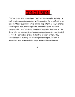 CONCLUSION 
Concept maps where developed to enhance meaningful learning . A 
well –made concept map grows within a context frame defined by an 
explicit “ focus question”, while a mind map often has only branches 
radiating out from a central picture . Some researches evidence 
suggests that the brain stores knowledge as productions that act on 
declarative memory content. Because concept maps are constructed 
to reflect organization of the declarative memory system, they 
facilitate sense- making and meaningful learning on the part of 
individuals who makes concept maps and those who use them. 
4 
 