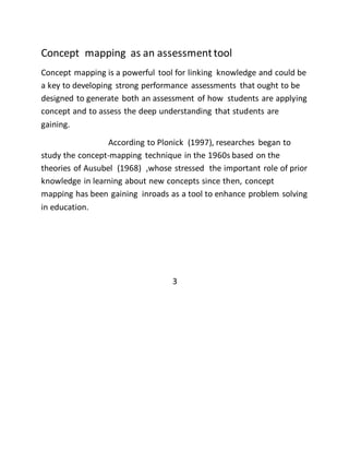 Concept mapping as an assessment tool 
Concept mapping is a powerful tool for linking knowledge and could be 
a key to developing strong performance assessments that ought to be 
designed to generate both an assessment of how students are applying 
concept and to assess the deep understanding that students are 
gaining. 
According to Plonick (1997), researches began to 
study the concept-mapping technique in the 1960s based on the 
theories of Ausubel (1968) ,whose stressed the important role of prior 
knowledge in learning about new concepts since then, concept 
mapping has been gaining inroads as a tool to enhance problem solving 
in education. 
3 
 