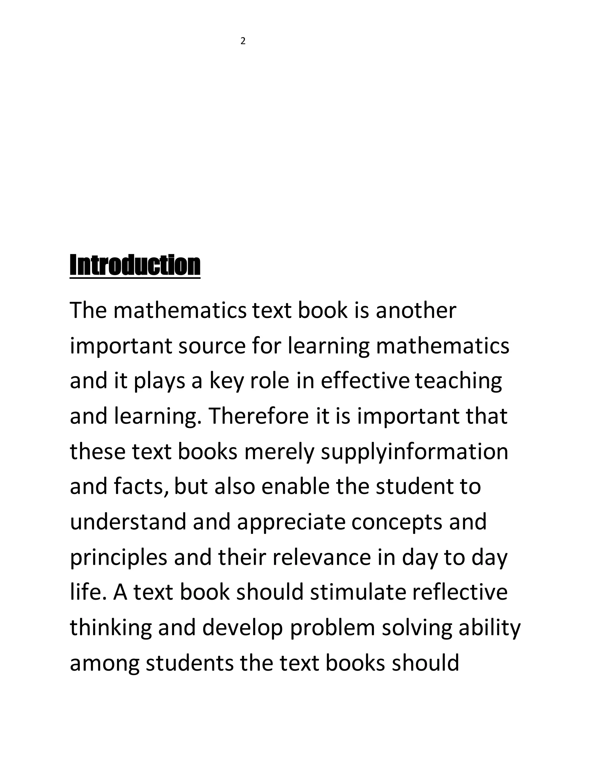 2 
Introduction 
The mathematics text book is another 
important source for learning mathematics 
and it plays a key role in effective teaching 
and learning. Therefore it is important that 
these text books merely supplyinformation 
and facts, but also enable the student to 
understand and appreciate concepts and 
principles and their relevance in day to day 
life. A text book should stimulate reflective 
thinking and develop problem solving ability 
among students the text books should 
 