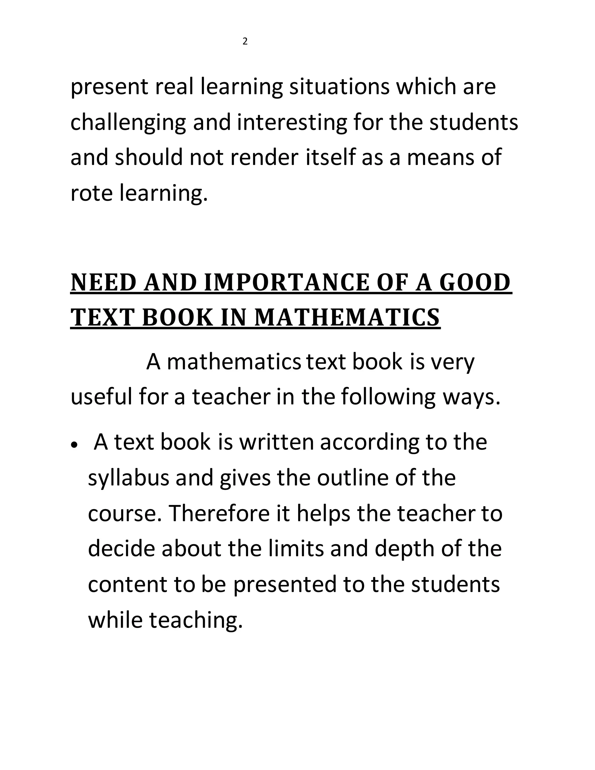 2 
present real learning situations which are 
challenging and interesting for the students 
and should not render itself as a means of 
rote learning. 
NEED AND IMPORTANCE OF A GOOD 
TEXT BOOK IN MATHEMATICS 
A mathematics text book is very 
useful for a teacher in the following ways. 
 A text book is written according to the 
syllabus and gives the outline of the 
course. Therefore it helps the teacher to 
decide about the limits and depth of the 
content to be presented to the students 
while teaching. 
 