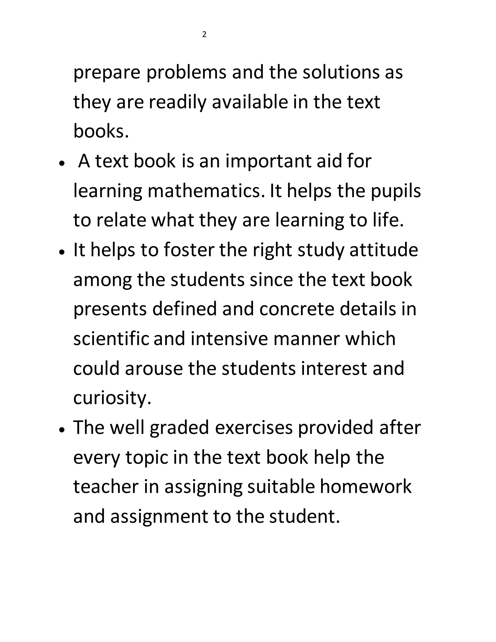 2 
prepare problems and the solutions as 
they are readily available in the text 
books. 
 A text book is an important aid for 
learning mathematics. It helps the pupils 
to relate what they are learning to life. 
 It helps to foster the right study attitude 
among the students since the text book 
presents defined and concrete details in 
scientific and intensive manner which 
could arouse the students interest and 
curiosity. 
 The well graded exercises provided after 
every topic in the text book help the 
teacher in assigning suitable homework 
and assignment to the student. 
 