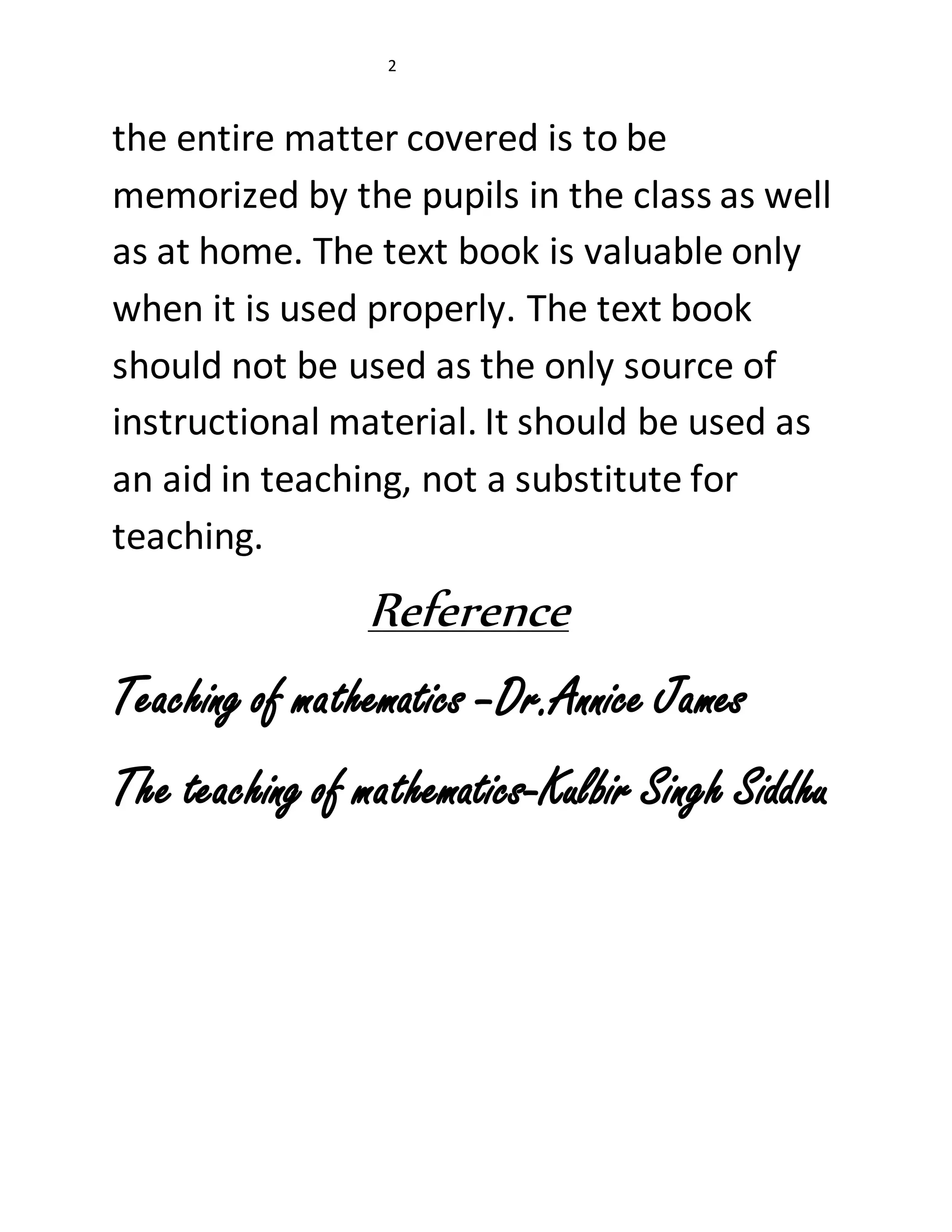 2 
the entire matter covered is to be 
memorized by the pupils in the class as well 
as at home. The text book is valuable only 
when it is used properly. The text book 
should not be used as the only source of 
instructional material. It should be used as 
an aid in teaching, not a substitute for 
teaching. 
Reference 
Teaching of mathematics –Dr.Annice James 
The teaching of mathematics-Kulbir Singh Siddhu 
