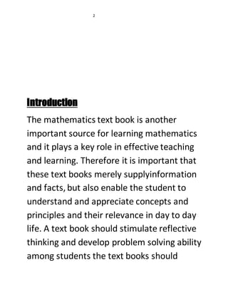 2 
Introduction 
The mathematics text book is another 
important source for learning mathematics 
and it plays a key role in effective teaching 
and learning. Therefore it is important that 
these text books merely supplyinformation 
and facts, but also enable the student to 
understand and appreciate concepts and 
principles and their relevance in day to day 
life. A text book should stimulate reflective 
thinking and develop problem solving ability 
among students the text books should 
 