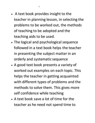 2 
 A text book provides insight to the 
teacher in planning lesson, in selecting the 
problems to be worked out, the methods 
of teaching to be adopted and the 
teaching aids to be used. 
 The logical and psychological sequence 
followed in a text book helps the teacher 
in presenting the subject matter in an 
orderly and systematic sequence 
 A good text book presents a variety of 
worked out examples on each topic. This 
helps the teacher in getting acquainted 
with different types of problems and the 
methods to solve them. This gives more 
self confidence while teaching 
 A text book save a lot of time for the 
teacher as he need not spend time to 
 