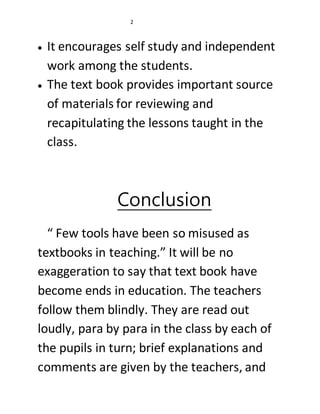 2 
 It encourages self study and independent 
work among the students. 
 The text book provides important source 
of materials for reviewing and 
recapitulating the lessons taught in the 
class. 
Conclusion 
“ Few tools have been so misused as 
textbooks in teaching.” It will be no 
exaggeration to say that text book have 
become ends in education. The teachers 
follow them blindly. They are read out 
loudly, para by para in the class by each of 
the pupils in turn; brief explanations and 
comments are given by the teachers, and 
 