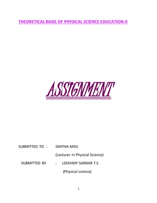 THEORETICAL BASIS OF PHYSICAL SCIENCE EDUCATION-II 
ASSIGNMENT 
SUBMITTED TO : SMITHA MISS 
(Lecturer in Physical Science) 
SUBMITTED BY : LEKSHMY SANKAR T.S 
(Physical science) 
1 
 