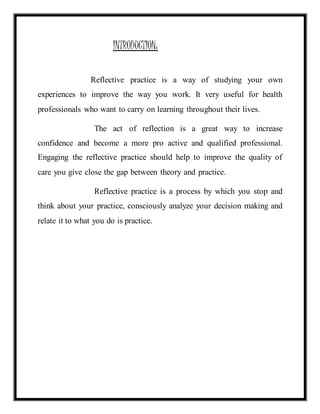 INTRODUCTION: 
Reflective practice is a way of studying your own 
experiences to improve the way you work. It very useful for health 
professionals who want to carry on learning throughout their lives. 
The act of reflection is a great way to increase 
confidence and become a more pro active and qualified professional. 
Engaging the reflective practice should help to improve the quality of 
care you give close the gap between theory and practice. 
Reflective practice is a process by which you stop and 
think about your practice, consciously analyze your decision making and 
relate it to what you do is practice. 
 