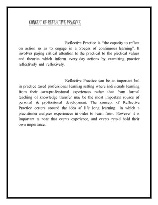 CONCEPT OF REFLECTIVE PRACTICE 
Reflective Practice is “the capacity to reflect 
on action so as to engage in a process of continuous learning”. It 
involves paying critical attention to the practical to the practical values 
and theories which inform every day actions by examining practice 
reflectively and reflexively. 
Reflective Practice can be an important bol 
in practice based professional learning setting where individuals learning 
from their own-professional experiences rather than from formal 
teaching or knowledge transfer may be the most important source of 
personal & professional development. The concept of Reflective 
Practice centers around the idea of life long learning in which a 
practitioner analyses experiences in order to learn from. However it is 
important to note that events experience, and events retold hold their 
own importance. 
 
