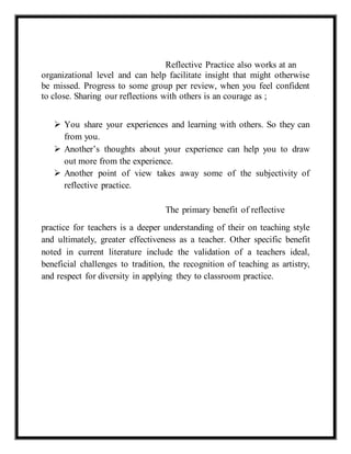 Reflective Practice also works at an 
organizational level and can help facilitate insight that might otherwise 
be missed. Progress to some group per review, when you feel confident 
to close. Sharing our reflections with others is an courage as ; 
 You share your experiences and learning with others. So they can 
from you. 
 Another’s thoughts about your experience can help you to draw 
out more from the experience. 
 Another point of view takes away some of the subjectivity of 
reflective practice. 
The primary benefit of reflective 
practice for teachers is a deeper understanding of their on teaching style 
and ultimately, greater effectiveness as a teacher. Other specific benefit 
noted in current literature include the validation of a teachers ideal, 
beneficial challenges to tradition, the recognition of teaching as artistry, 
and respect for diversity in applying they to classroom practice. 
 