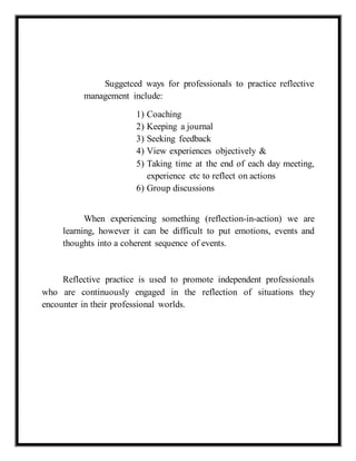 Suggetced ways for professionals to practice reflective 
management include: 
1) Coaching 
2) Keeping a journal 
3) Seeking feedback 
4) View experiences objectively & 
5) Taking time at the end of each day meeting, 
experience etc to reflect on actions 
6) Group discussions 
When experiencing something (reflection-in-action) we are 
learning, however it can be difficult to put emotions, events and 
thoughts into a coherent sequence of events. 
Reflective practice is used to promote independent professionals 
who are continuously engaged in the reflection of situations they 
encounter in their professional worlds. 
 