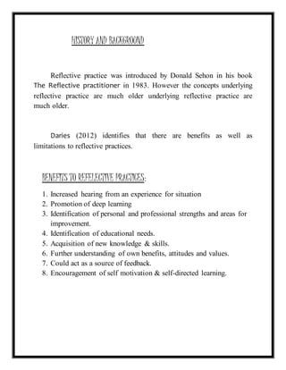 HISTORY AND BACKGROUND 
Reflective practice was introduced by Donald Sehon in his book 
The Reflective practitioner in 1983. However the concepts underlying 
reflective practice are much older underlying reflective practice are 
much older. 
Daries (2012) identifies that there are benefits as well as 
limitations to reflective practices. 
BENEFITS TO REFELECTIVE PRACTICES: 
1. Increased hearing from an experience for situation 
2. Promotion of deep learning 
3. Identification of personal and professional strengths and areas for 
improvement. 
4. Identification of educational needs. 
5. Acquisition of new knowledge & skills. 
6. Further understanding of own benefits, attitudes and values. 
7. Could act as a source of feedback. 
8. Encouragement of self motivation & self-directed learning. 
 