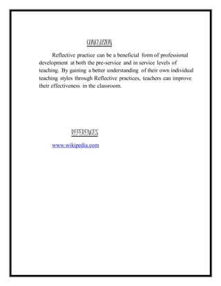 CONCLUSION 
Reflective practice can be a beneficial form of professional 
development at both the pre-service and in service levels of 
teaching. By gaining a better understanding of their own individual 
teaching styles through Reflective practices, teachers can improve 
their effectiveness in the classroom. 
REFERENCES 
www.wikipedia.com 
