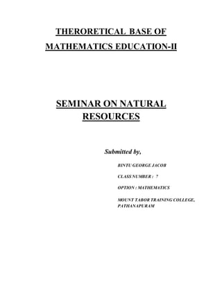THERORETICAL BASE OF 
MATHEMATICS EDUCATION-II 
SEMINAR ON NATURAL 
RESOURCES 
Submitted by, 
BINTU GEORGE JACOB 
CLASS NUMBER : 7 
OPTION : MATHEMATICS 
MOUNT TABOR TRAINING COLLEGE, 
PATHANAPURAM 
 