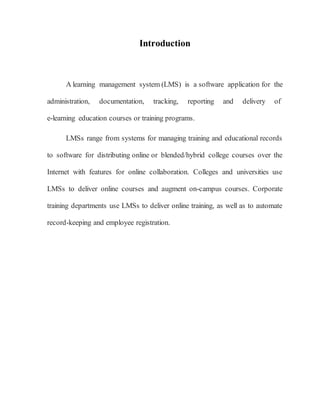 Introduction 
A learning management system (LMS) is a software application for the 
administration, documentation, tracking, reporting and delivery of 
e-learning education courses or training programs. 
LMSs range from systems for managing training and educational records 
to software for distributing online or blended/hybrid college courses over the 
Internet with features for online collaboration. Colleges and universities use 
LMSs to deliver online courses and augment on-campus courses. Corporate 
training departments use LMSs to deliver online training, as well as to automate 
record-keeping and employee registration. 
 