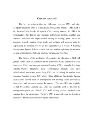 Content Analysis 
The key to understanding the difference between LMS and other 
computer education terms is to understand the systemic nature of LMS. LMS is 
the framework that handles all aspects of the learning process. An LMS is the 
infrastructure that delivers and manages instructional content, identifies and 
assesses individual and organizational learning or training goals, tracks the 
progress towards meeting those goals, and collects and presents data for 
supervising the learning process of the organization as a whole. A Learning 
Management System delivers content but also handles registering for courses, 
course administration, skills gap analysis, tracking, and reporting. 
The history of the application of computers to education is filled with 
generic terms such as computer-based instruction (CBI), computer-assisted 
instruction (CAI), and computer-assisted learning (CAL), generally describing 
drill-and-practice programs, more sophisticated tutorials, and more 
individualized instruction, respectively. LMS has its history in another term, 
integrated learning system (ILS) which offers additional functionality beyond 
instructional content such as management and tracking, more personalized 
instruction, and integration across the system . The term ILS was originally 
coined by Jostens Learning, and LMS was originally used to describe the 
management system part of the PLATO K-12 learning system, content-free and 
separate from the courseware. The term LMS is currently used to describe a 
number of different educational computer applications. 
 
