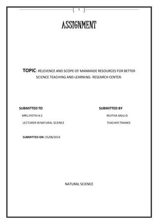 1 
ASSIGNMENT 
TOPIC: RELEVENCE AND SCOPE OF MANMADE RESOURCES FOR BETTER 
SCIENCE TEACHING AND LEARNING- RESEARCH CENTER. 
SUBMITTED TO SUBMITTED BY 
MRS.JYOTHI.K.S REJITHA ANJU.O 
LECTURER IN NATURAL SCIENCE TEACHER TRAINEE 
SUBMITTED ON: 25/08/2014 
NATURAL SCIENCE 
 