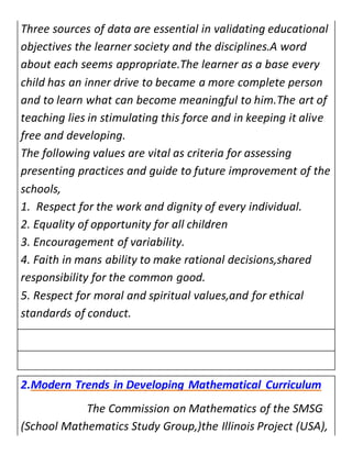 Three sources of data are essential in validating educational 
objectives the learner society and the disciplines.A word 
about each seems appropriate.The learner as a base every 
child has an inner drive to became a more complete person 
and to learn what can become meaningful to him.The art of 
teaching lies in stimulating this force and in keeping it alive 
free and developing. 
The following values are vital as criteria for assessing 
presenting practices and guide to future improvement of the 
schools, 
1. Respect for the work and dignity of every individual. 
2. Equality of opportunity for all children 
3. Encouragement of variability. 
4. Faith in mans ability to make rational decisions,shared 
responsibility for the common good. 
5. Respect for moral and spiritual values,and for ethical 
standards of conduct. 
2.Modern Trends in Developing Mathematical Curriculum 
The Commission on Mathematics of the SMSG 
(School Mathematics Study Group,)the Illinois Project (USA), 
 