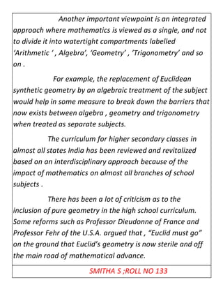 Another important viewpoint is an integrated 
approach where mathematics is viewed as a single, and not 
to divide it into watertight compartments labelled 
‘Arithmetic ‘ , Algebra’, ‘Geometry’ , ’Trigonometry’ and so 
on . 
For example, the replacement of Euclidean 
synthetic geometry by an algebraic treatment of the subject 
would help in some measure to break down the barriers that 
now exists between algebra , geometry and trigonometry 
when treated as separate subjects. 
The curriculum for higher secondary classes in 
almost all states India has been reviewed and revitalized 
based on an interdisciplinary approach because of the 
impact of mathematics on almost all branches of school 
subjects . 
There has been a lot of criticism as to the 
inclusion of pure geometry in the high school curriculum. 
Some reforms such as Professor Dieudonne of France and 
Professor Fehr of the U.S.A. argued that , “Euclid must go” 
on the ground that Euclid’s geometry is now sterile and off 
the main road of mathematical advance. 
SMITHA S ;ROLL NO 133 
 