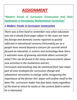 ASSIGNMENT 
“Modern Trends in Curriculum Construction And Their 
Application in Developing Mathematical Curriculum” 
1. Modern Trends in Curriculum Construction 
There was a time hard to remember now when education 
was not a steady front page subject in the news nor were 
the foreign and domestic events reported so quickly 
reflected in educational concerns.Fortunately,we as a 
people have moved beyond a concern for survival which 
focused on education in science and technology.Now there 
is welcome news of growing solicitude about survival for 
what?.This can be found in the many announcement about 
new activities in the humanities and art. 
Curriculum and teaching may be examined from two major 
part of view strategies for curriculum change and 
substantive necessities in change while recognizing the 
importance of the former this paper will confine itself to the 
later.The curriculum maker has four basic tasks,regardless 
of the level at which he works or the content field in which 
he is interested. 
 