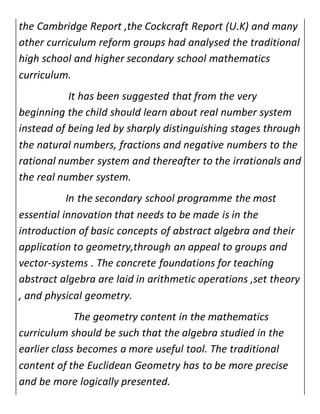 the Cambridge Report ,the Cockcraft Report (U.K) and many 
other curriculum reform groups had analysed the traditional 
high school and higher secondary school mathematics 
curriculum. 
It has been suggested that from the very 
beginning the child should learn about real number system 
instead of being led by sharply distinguishing stages through 
the natural numbers, fractions and negative numbers to the 
rational number system and thereafter to the irrationals and 
the real number system. 
In the secondary school programme the most 
essential innovation that needs to be made is in the 
introduction of basic concepts of abstract algebra and their 
application to geometry,through an appeal to groups and 
vector-systems . The concrete foundations for teaching 
abstract algebra are laid in arithmetic operations ,set theory 
, and physical geometry. 
The geometry content in the mathematics 
curriculum should be such that the algebra studied in the 
earlier class becomes a more useful tool. The traditional 
content of the Euclidean Geometry has to be more precise 
and be more logically presented. 
 