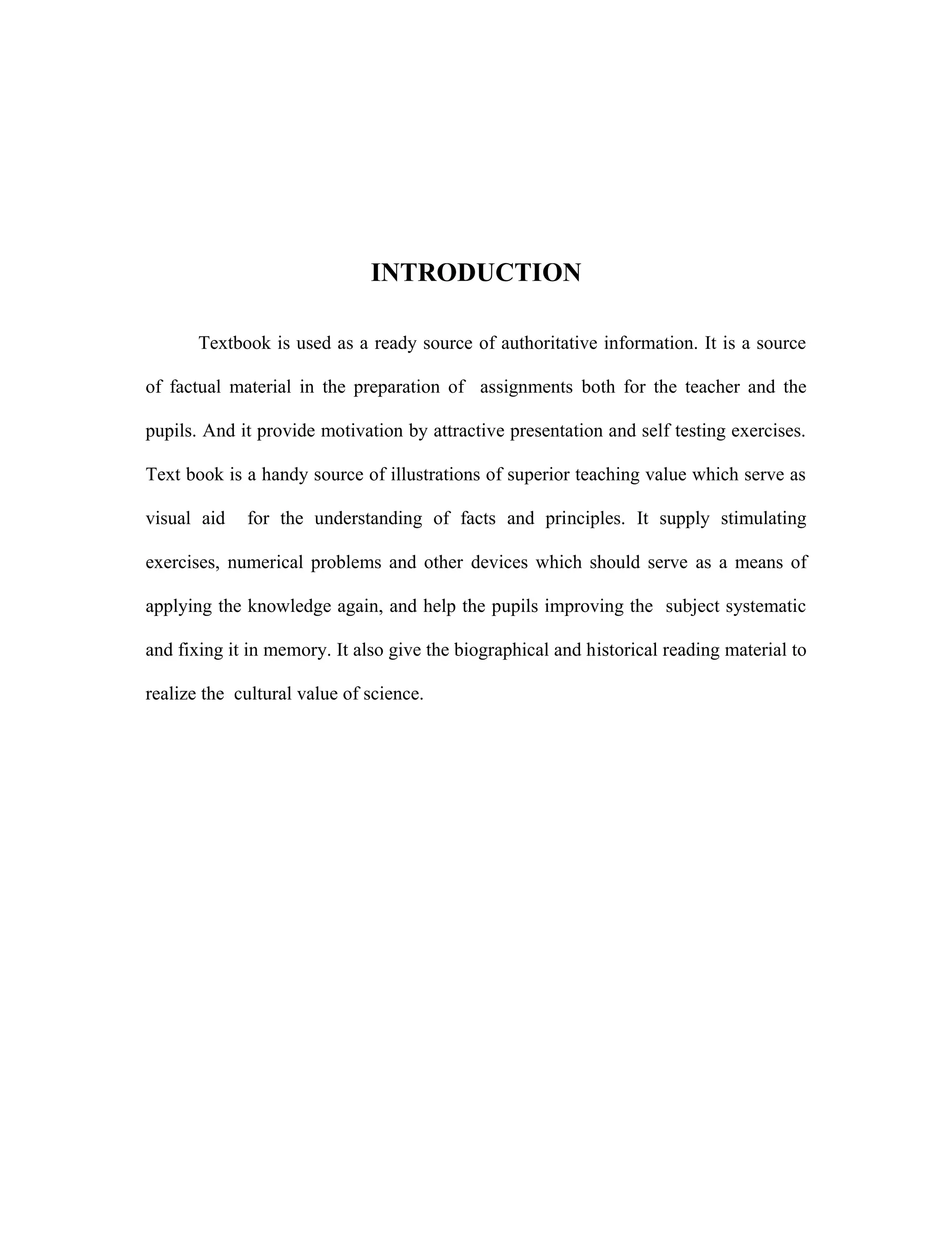 INTRODUCTION 
Textbook is used as a ready source of authoritative information. It is a source 
of factual material in the preparation of assignments both for the teacher and the 
pupils. And it provide motivation by attractive presentation and self testing exercises. 
Text book is a handy source of illustrations of superior teaching value which serve as 
visual aid for the understanding of facts and principles. It supply stimulating 
exercises, numerical problems and other devices which should serve as a means of 
applying the knowledge again, and help the pupils improving the subject systematic 
and fixing it in memory. It also give the biographical and historical reading material to 
realize the cultural value of science. 
 