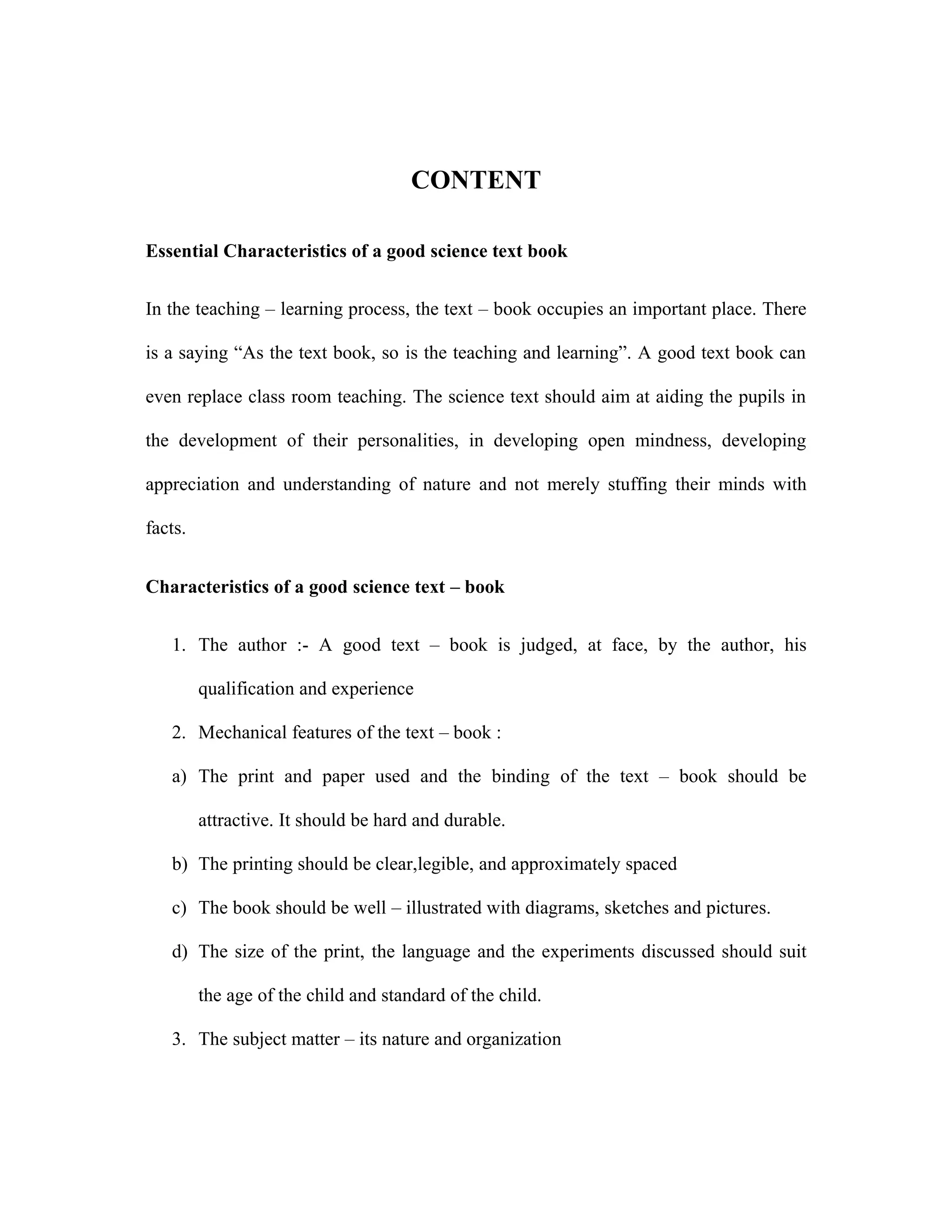 CONTENT 
Essential Characteristics of a good science text book 
In the teaching – learning process, the text – book occupies an important place. There 
is a saying “As the text book, so is the teaching and learning”. A good text book can 
even replace class room teaching. The science text should aim at aiding the pupils in 
the development of their personalities, in developing open mindness, developing 
appreciation and understanding of nature and not merely stuffing their minds with 
facts. 
Characteristics of a good science text – book 
1. The author :- A good text – book is judged, at face, by the author, his 
qualification and experience 
2. Mechanical features of the text – book : 
a) The print and paper used and the binding of the text – book should be 
attractive. It should be hard and durable. 
b) The printing should be clear,legible, and approximately spaced 
c) The book should be well – illustrated with diagrams, sketches and pictures. 
d) The size of the print, the language and the experiments discussed should suit 
the age of the child and standard of the child. 
3. The subject matter – its nature and organization 
 