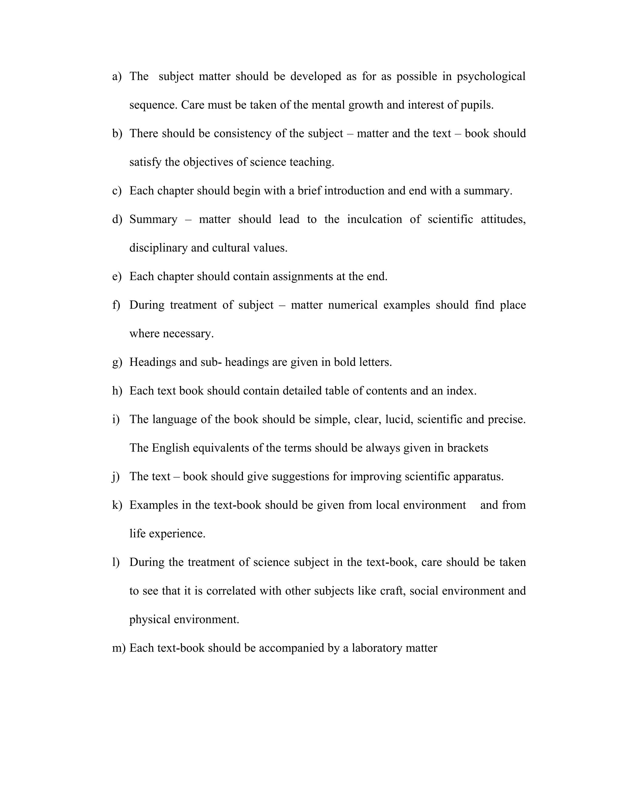 a) The subject matter should be developed as for as possible in psychological 
sequence. Care must be taken of the mental growth and interest of pupils. 
b) There should be consistency of the subject – matter and the text – book should 
satisfy the objectives of science teaching. 
c) Each chapter should begin with a brief introduction and end with a summary. 
d) Summary – matter should lead to the inculcation of scientific attitudes, 
disciplinary and cultural values. 
e) Each chapter should contain assignments at the end. 
f) During treatment of subject – matter numerical examples should find place 
where necessary. 
g) Headings and sub- headings are given in bold letters. 
h) Each text book should contain detailed table of contents and an index. 
i) The language of the book should be simple, clear, lucid, scientific and precise. 
The English equivalents of the terms should be always given in brackets 
j) The text – book should give suggestions for improving scientific apparatus. 
k) Examples in the text-book should be given from local environment and from 
life experience. 
l) During the treatment of science subject in the text-book, care should be taken 
to see that it is correlated with other subjects like craft, social environment and 
physical environment. 
m) Each text-book should be accompanied by a laboratory matter 
 