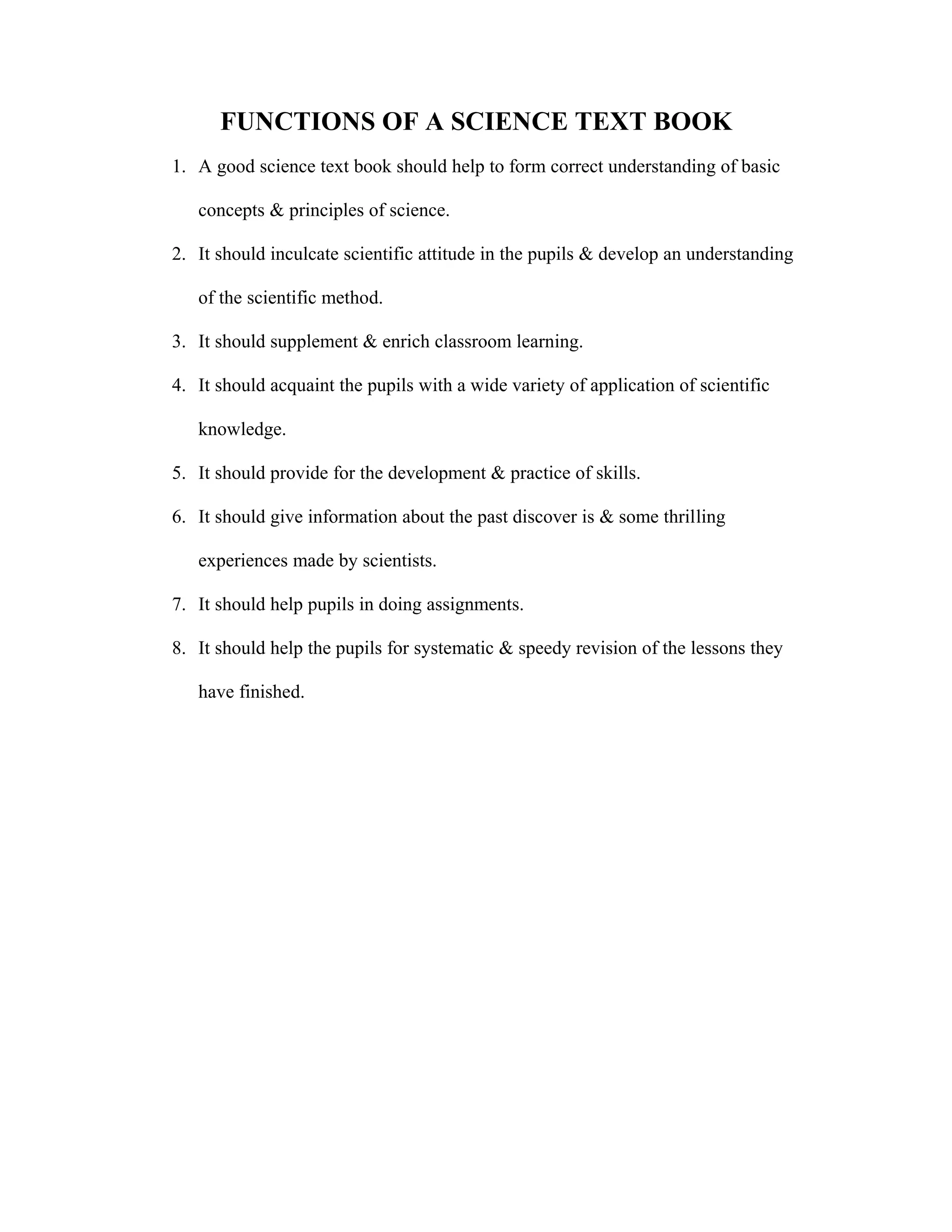 FUNCTIONS OF A SCIENCE TEXT BOOK 
1. A good science text book should help to form correct understanding of basic 
concepts & principles of science. 
2. It should inculcate scientific attitude in the pupils & develop an understanding 
of the scientific method. 
3. It should supplement & enrich classroom learning. 
4. It should acquaint the pupils with a wide variety of application of scientific 
knowledge. 
5. It should provide for the development & practice of skills. 
6. It should give information about the past discover is & some thrilling 
experiences made by scientists. 
7. It should help pupils in doing assignments. 
8. It should help the pupils for systematic & speedy revision of the lessons they 
have finished. 
 