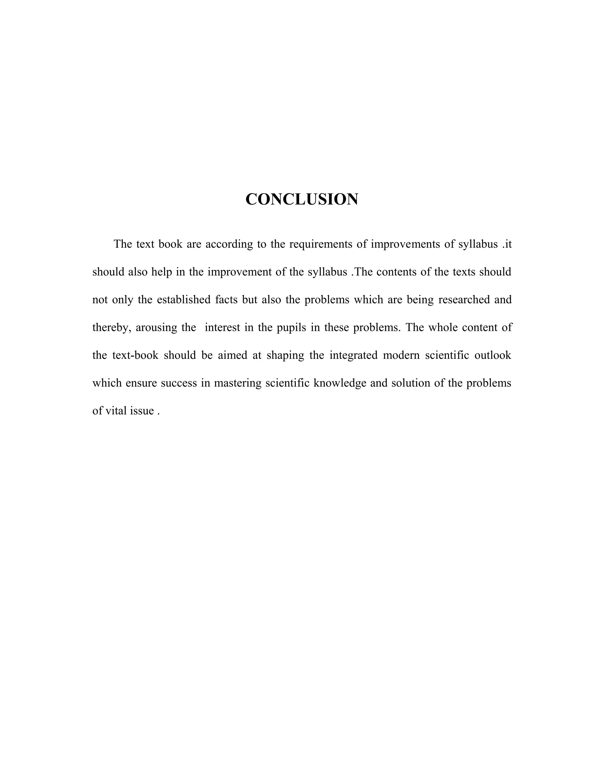 CONCLUSION 
The text book are according to the requirements of improvements of syllabus .it 
should also help in the improvement of the syllabus .The contents of the texts should 
not only the established facts but also the problems which are being researched and 
thereby, arousing the interest in the pupils in these problems. The whole content of 
the text-book should be aimed at shaping the integrated modern scientific outlook 
which ensure success in mastering scientific knowledge and solution of the problems 
of vital issue . 
 