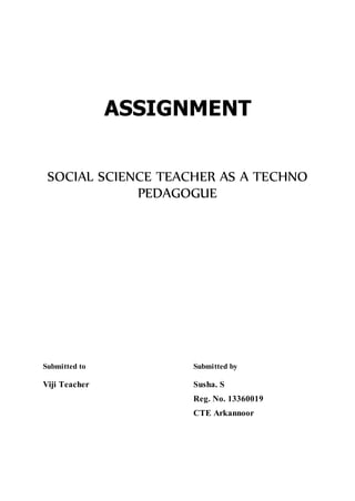 ASSIGNMENT 
SOCIAL SCIENCE TEACHER AS A TECHNO 
PEDAGOGUE 
Submitted to Submitted by 
Viji Teacher Susha. S 
Reg. No. 13360019 
CTE Arkannoor 
 