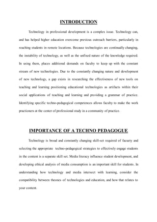 INTRODUCTION 
Technology in professional development is a complex issue. Technology can, 
and has helped higher education overcome previous outreach barriers, particularly in 
reaching students in remote locations. Because technologies are continually changing, 
the instability of technology, as well as the unfixed nature of the knowledge required. 
In using them, places additional demands on faculty to keep up with the constant 
stream of new technologies. Due to the constantly changing nature and development 
of new technology, a gap exists in researching the effectiveness of new tools on 
teaching and learning positioning educational technologies as artifacts within their 
social applications of teaching and learning and providing a grammar of practice. 
Identifying specific techno-pedagogical competences allows faculty to make the work 
practioners at the center of professional study in a community of practice. 
IMPORTANCE OF A TECHNO PEDAGOGUE 
Technology is broad and constantly changing skill-set required of facuety and 
selecting the appropriate techno-pedagogical strategies to effectively engage students 
in the content is a separate skill set. Media literacy influence student development, and 
developing ethical analysis of media consumption is an important skill for students . In 
understanding how technology and media intersect with learning, consider the 
compatibility between theones of technologies and education, and how that relates to 
your content. 
 