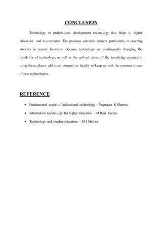 CONCLUSION 
Technology in professional development technology also helps to higher 
education and it overcome. The previous outreach barriers particularly in reaching 
students in remote locations. Because technology are continuously changing, the 
instability of technology, as well as the unfixed nature of the knowledge required in 
using them, places additional demand on faculty to keep up with the constant stream 
of new technologies. 
REFERENCE 
 Fundamental aspect of educational technology – Yogendra K Sharma. 
 Information technology for higher education – M Ravi Kumar. 
 Technology and teacher education – M J Mishra. 
