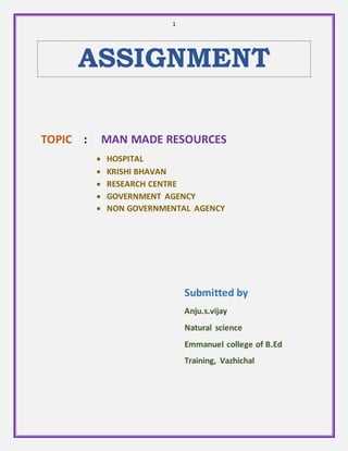 1 
ASSIGNMENT 
TOPIC : MAN MADE RESOURCES 
 HOSPITAL 
 KRISHI BHAVAN 
 RESEARCH CENTRE 
 GOVERNMENT AGENCY 
 NON GOVERNMENTAL AGENCY 
Submitted by 
Anju.s.vijay 
Natural science 
Emmanuel college of B.Ed 
Training, Vazhichal 
 